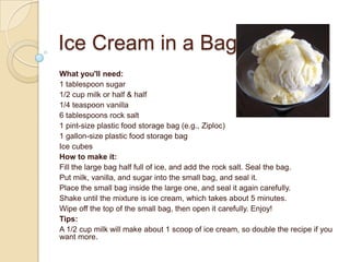 Ice Cream in a Bag
What you'll need:
1 tablespoon sugar
1/2 cup milk or half & half
1/4 teaspoon vanilla
6 tablespoons rock salt
1 pint-size plastic food storage bag (e.g., Ziploc)
1 gallon-size plastic food storage bag
Ice cubes
How to make it:
Fill the large bag half full of ice, and add the rock salt. Seal the bag.
Put milk, vanilla, and sugar into the small bag, and seal it.
Place the small bag inside the large one, and seal it again carefully.
Shake until the mixture is ice cream, which takes about 5 minutes.
Wipe off the top of the small bag, then open it carefully. Enjoy!
Tips:
A 1/2 cup milk will make about 1 scoop of ice cream, so double the recipe if you
want more.
 