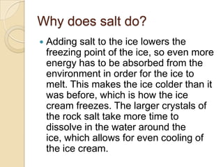 Why does salt do?
   Adding salt to the ice lowers the
    freezing point of the ice, so even more
    energy has to be absorbed from the
    environment in order for the ice to
    melt. This makes the ice colder than it
    was before, which is how the ice
    cream freezes. The larger crystals of
    the rock salt take more time to
    dissolve in the water around the
    ice, which allows for even cooling of
    the ice cream.
 