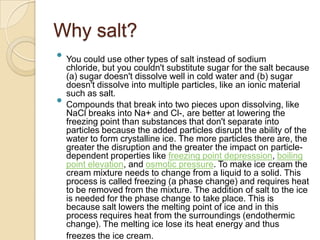 Why salt?
 You could use other types of salt instead of sodium
  chloride, but you couldn't substitute sugar for the salt because
  (a) sugar doesn't dissolve well in cold water and (b) sugar
  doesn't dissolve into multiple particles, like an ionic material
  such as salt.
 Compounds that break into two pieces upon dissolving, like
  NaCl breaks into Na+ and Cl-, are better at lowering the
  freezing point than substances that don't separate into
  particles because the added particles disrupt the ability of the
  water to form crystalline ice. The more particles there are, the
  greater the disruption and the greater the impact on particle-
  dependent properties like freezing point depresssion, boiling
  point elevation, and osmotic pressure. To make ice cream the
  cream mixture needs to change from a liquid to a solid. This
  process is called freezing (a phase change) and requires heat
  to be removed from the mixture. The addition of salt to the ice
  is needed for the phase change to take place. This is
  because salt lowers the melting point of ice and in this
  process requires heat from the surroundings (endothermic
  change). The melting ice lose its heat energy and thus
  freezes the ice cream.
 