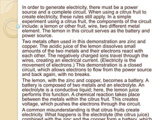 In order to generate electricity, there must be a power
source and a complete circuit. When using a citrus fruit to
create electricity, these rules still apply. In a simple
experiment using a citrus fruit, the components of the circuit
include: a lemon or other fruit, wire, two different metal
element. The lemon in this circuit serves as the battery and
power source.
Two metals often used in this demonstration are zinc and
copper. The acidic juice of the lemon dissolves small
amounts of the two metals and their electrons react with
each other. The negatively charged ions travel through the
wires, creating an electrical current. (Electricity is the
movement of electrons.) This demonstration is a closed
circuit, which allows electrons to flow from the power source
and back again, with no breaks.
The lemon, with the zinc and copper, becomes a battery. A
battery is composed of two metals and an electrolyte. An
electrolyte is a conductive liquid; here, the lemon juice
performs this function. A chemical reaction takes place
between the metals within the citrus fruit. This creates
voltage, which pushes the electrons through the circuit.
A common misunderstanding is that citrus fruits create
electricity. What happens is the electrolyte (the citrus juice)
 
