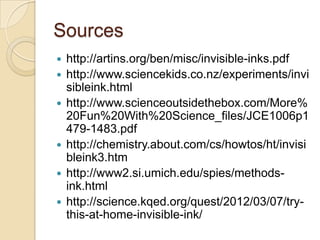 Sources
   http://artins.org/ben/misc/invisible-inks.pdf
   http://www.sciencekids.co.nz/experiments/invi
    sibleink.html
   http://www.scienceoutsidethebox.com/More%
    20Fun%20With%20Science_files/JCE1006p1
    479-1483.pdf
   http://chemistry.about.com/cs/howtos/ht/invisi
    bleink3.htm
   http://www2.si.umich.edu/spies/methods-
    ink.html
   http://science.kqed.org/quest/2012/03/07/try-
    this-at-home-invisible-ink/
 
