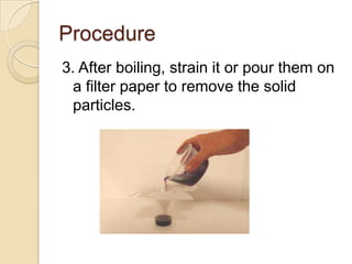 Procedure
3. After boiling, strain it or pour them on
  a filter paper to remove the solid
  particles.
 