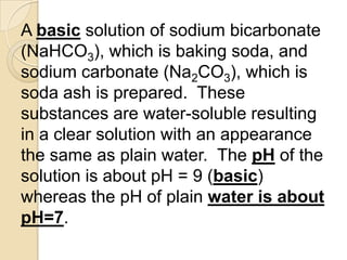 A basic solution of sodium bicarbonate
(NaHCO3), which is baking soda, and
sodium carbonate (Na2CO3), which is
soda ash is prepared. These
substances are water-soluble resulting
in a clear solution with an appearance
the same as plain water. The pH of the
solution is about pH = 9 (basic)
whereas the pH of plain water is about
pH=7.
 
