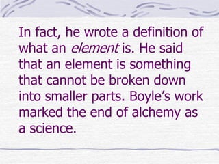 In fact, he wrote a definition of
what an element is. He said
that an element is something
that cannot be broken down
into smaller parts. Boyle’s work
marked the end of alchemy as
a science.
 