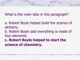 What is the main idea in this paragraph?

a. Robert Boyle helped build the science of
alchemy.
b. Robert Boyle said everything is made of
four elements.
c. Robert Boyle helped to start the
science of chemistry.
 