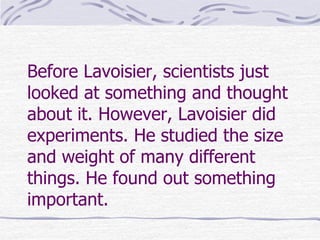 Before Lavoisier, scientists just
looked at something and thought
about it. However, Lavoisier did
experiments. He studied the size
and weight of many different
things. He found out something
important.
 