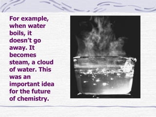 For example,
when water
boils, it
doesn’t go
away. It
becomes
steam, a cloud
of water. This
was an
important idea
for the future
of chemistry.
 