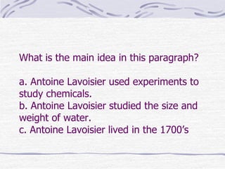 What is the main idea in this paragraph?

a. Antoine Lavoisier used experiments to
study chemicals.
b. Antoine Lavoisier studied the size and
weight of water.
c. Antoine Lavoisier lived in the 1700’s
 