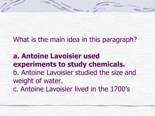 What is the main idea in this paragraph?

a. Antoine Lavoisier used
experiments to study chemicals.
b. Antoine Lavoisier studied the size and
weight of water.
c. Antoine Lavoisier lived in the 1700’s
 