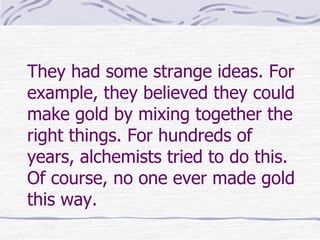 They had some strange ideas. For
example, they believed they could
make gold by mixing together the
right things. For hundreds of
years, alchemists tried to do this.
Of course, no one ever made gold
this way.
 