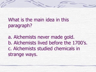 What is the main idea in this
paragraph?

a. Alchemists never made gold.
b. Alchemists lived before the 1700’s.
c. Alchemists studied chemicals in
strange ways.
 