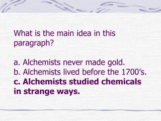 What is the main idea in this
paragraph?

a. Alchemists never made gold.
b. Alchemists lived before the 1700’s.
c. Alchemists studied chemicals
in strange ways.
 