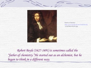 Source of picture:
                                              http://www.th.physik.uni-frankfurt.de/
                                              ~jr/gif/phys/boyle.jpg




       Robert Boyle (1627-1691) is sometimes called the
“father of chemistry.”He started out as an alchemist, but he
began to think in a different way.
 