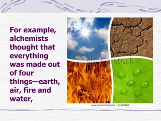 For example,
alchemists
thought that
everything
was made out
of four
things—earth,
air, fire and
water,
 