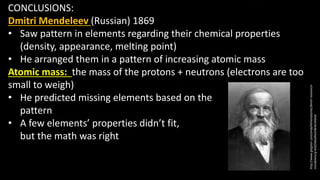 CONCLUSIONS:
Dmitri Mendeleev (Russian) 1869
• Saw pattern in elements regarding their chemical properties
(density, appearance, melting point)
• He arranged them in a pattern of increasing atomic mass
Atomic mass: the mass of the protons + neutrons (electrons are too
small to weigh)
• He predicted missing elements based on the
pattern
• A few elements’ properties didn’t fit,
but the math was right
http://www.glogster.com/andythehandsome/dmitri-ivanovich-
mendeleev/g-6mf34dudha5i9e4oi3ttea0
 