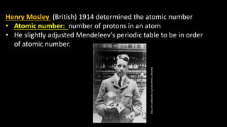 Henry Mosley (British) 1914 determined the atomic number
• Atomic number: number of protons in an atom
• He slightly adjusted Mendeleev’s periodic table to be in order
of atomic number.
http://en.wikipedia.org/wiki/Henry_Moseley
 