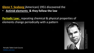 Glenn T. Seaborg (American) 1951 discovered the
• Actinid elements & they follow the law
Periodic Law: repeating chemical & physical properties of
elements change periodically with a pattern
http://www.nobelprize.org/nobel_prizes/chemis
try/laureates/1951/seaborg-bio.html
Periodic Table Crash Course
VIDEO ( 10 min)
 
