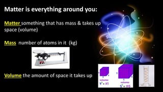 Matter is everything around you:
Matter something that has mass & takes up
space (volume)
Mass number of atoms in it (kg)
Volume the amount of space it takes up
 