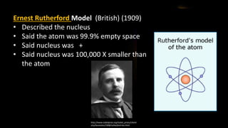 Ernest Rutherford Model (British) (1909)
• Described the nucleus
• Said the atom was 99.9% empty space
• Said nucleus was +
• Said nucleus was 100,000 X smaller than
the atom
http://www.nobelprize.org/nobel_prizes/chemi
stry/laureates/1908/rutherford-bio.html
 