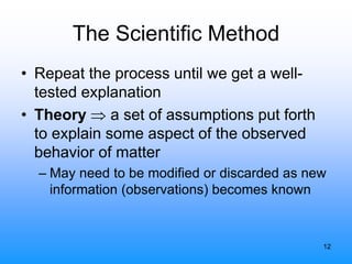 12
The Scientific Method
• Repeat the process until we get a well-
tested explanation
• Theory  a set of assumptions put forth
to explain some aspect of the observed
behavior of matter
– May need to be modified or discarded as new
information (observations) becomes known
 