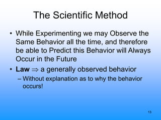 13
The Scientific Method
• While Experimenting we may Observe the
Same Behavior all the time, and therefore
be able to Predict this Behavior will Always
Occur in the Future
• Law  a generally observed behavior
– Without explanation as to why the behavior
occurs!
 