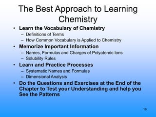 16
The Best Approach to Learning
Chemistry
• Learn the Vocabulary of Chemistry
– Definitions of Terms
– How Common Vocabulary is Applied to Chemistry
• Memorize Important Information
– Names, Formulas and Charges of Polyatomic Ions
– Solubility Rules
• Learn and Practice Processes
– Systematic Names and Formulas
– Dimensional Analysis
• Do the Questions and Exercises at the End of the
Chapter to Test your Understanding and help you
See the Patterns
 