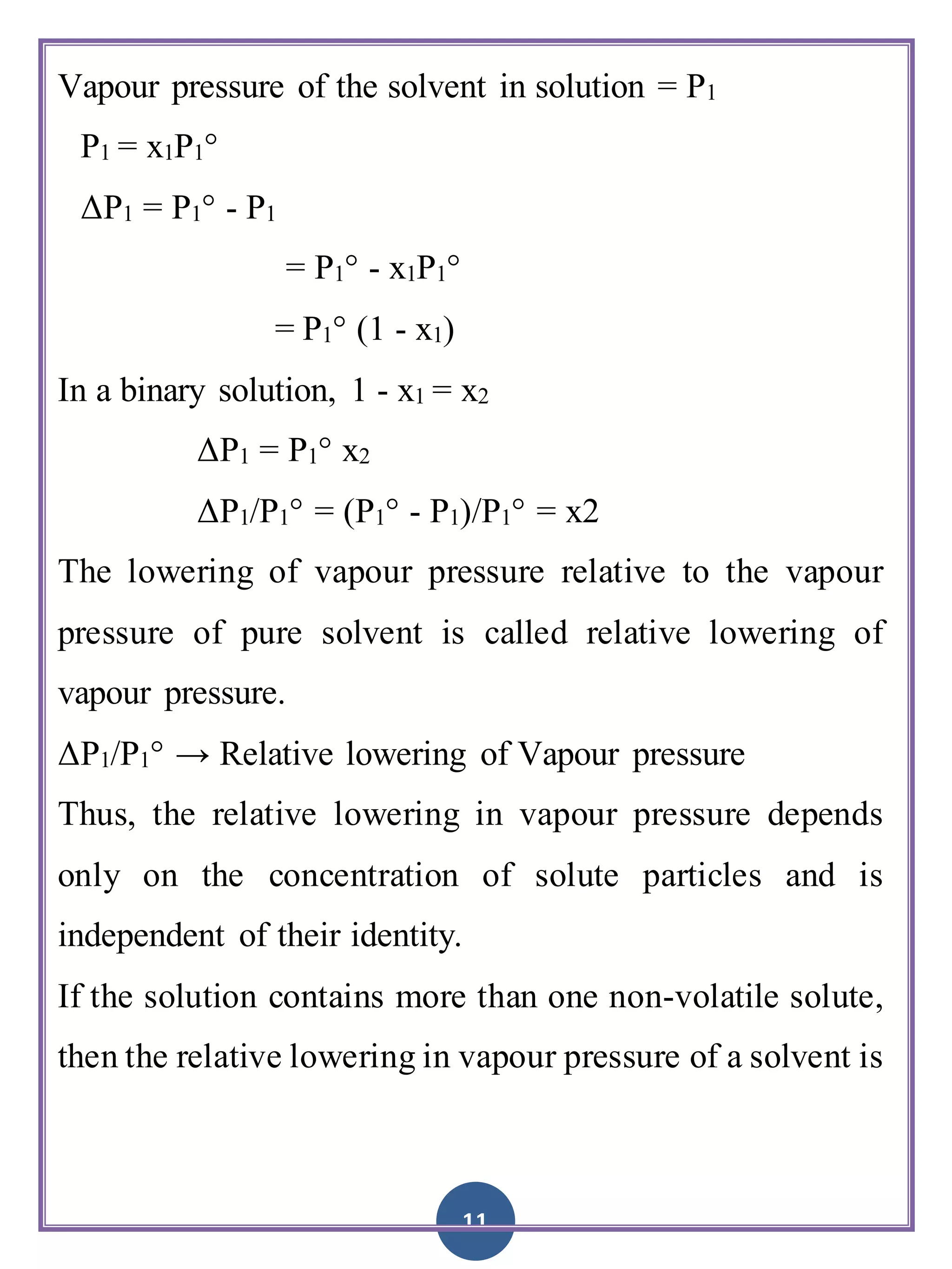 11
Vapour pressure of the solvent in solution = P1
P1 = x1P1°
ΔP1 = P1° - P1
= P1° - x1P1°
= P1° (1 - x1)
In a binary solution, 1 - x1 = x2
ΔP1 = P1° x2
ΔP1/P1° = (P1° - P1)/P1° = x2
The lowering of vapour pressure relative to the vapour
pressure of pure solvent is called relative lowering of
vapour pressure.
ΔP1/P1° → Relative lowering of Vapour pressure
Thus, the relative lowering in vapour pressure depends
only on the concentration of solute particles and is
independent of their identity.
If the solution contains more than one non-volatile solute,
then the relative lowering in vapour pressure of a solvent is
 