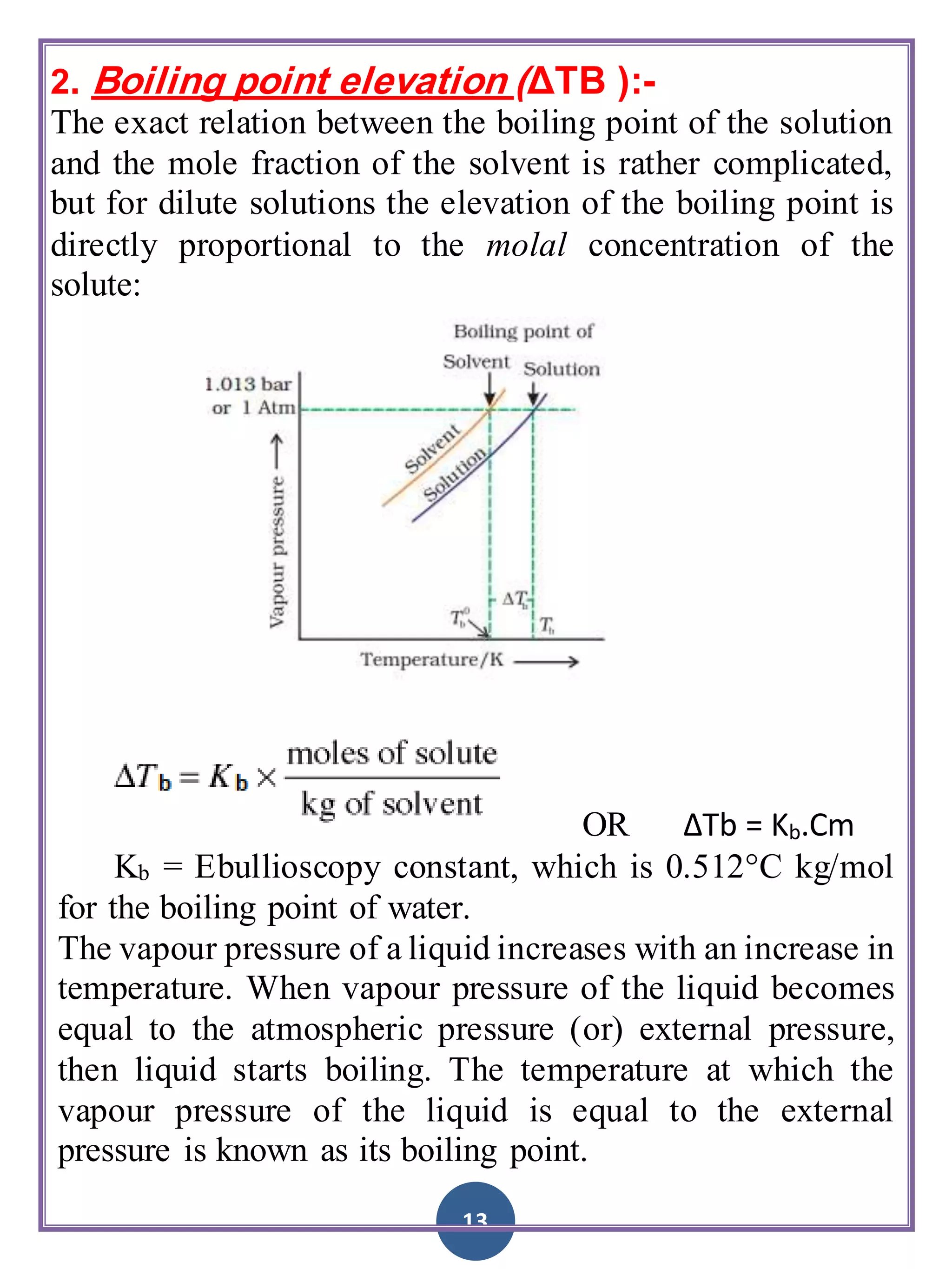 13
2. Boiling point elevation (ΔTB ):-
The exact relation between the boiling point of the solution
and the mole fraction of the solvent is rather complicated,
but for dilute solutions the elevation of the boiling point is
directly proportional to the molal concentration of the
solute:
OR ΔTb = Kb.Cm
Kb = Ebullioscopy constant, which is 0.512°C kg/mol
for the boiling point of water.
The vapour pressure of a liquid increases with an increase in
temperature. When vapour pressure of the liquid becomes
equal to the atmospheric pressure (or) external pressure,
then liquid starts boiling. The temperature at which the
vapour pressure of the liquid is equal to the external
pressure is known as its boiling point.
 