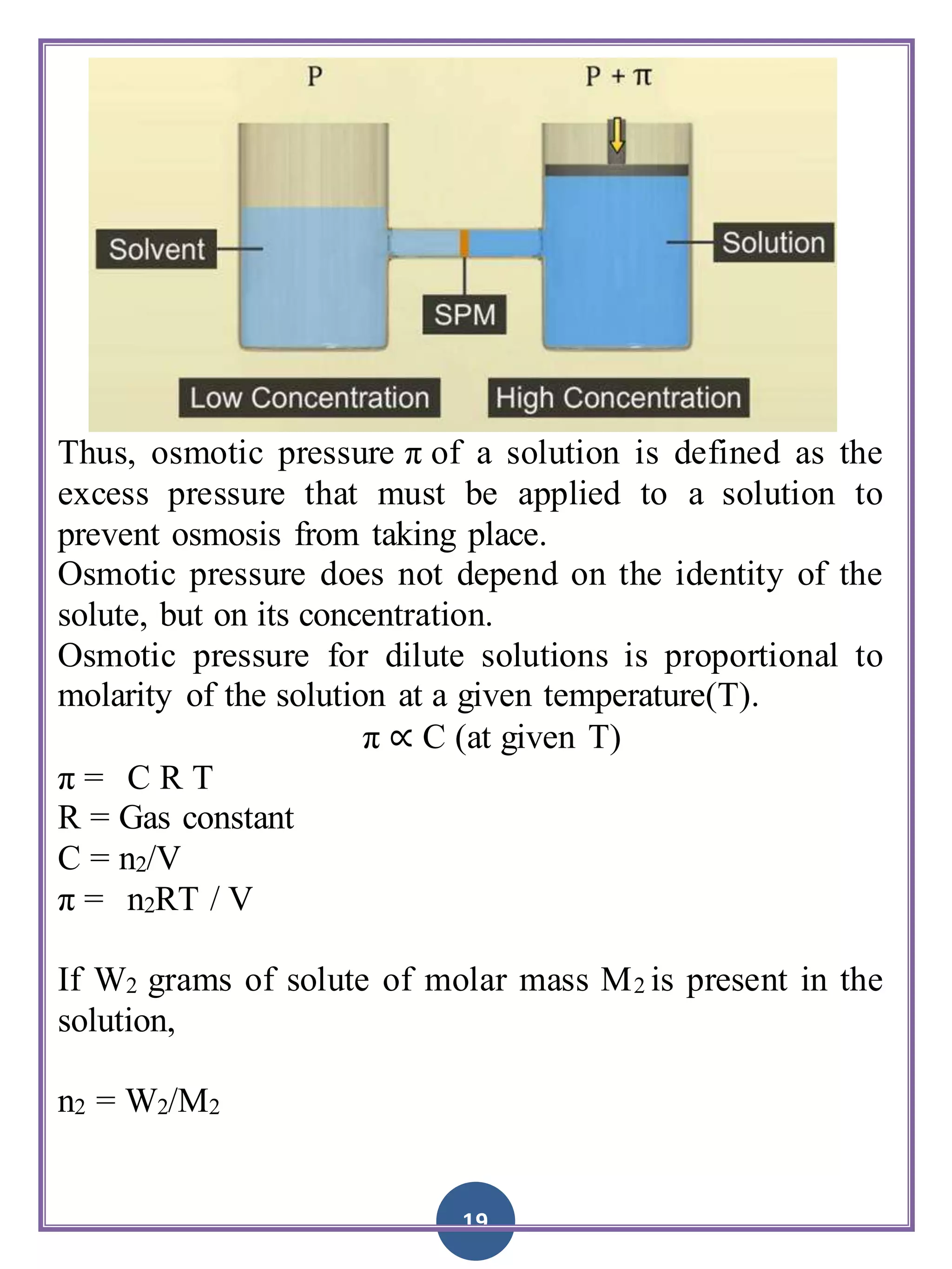 19
Thus, osmotic pressure π of a solution is defined as the
excess pressure that must be applied to a solution to
prevent osmosis from taking place.
Osmotic pressure does not depend on the identity of the
solute, but on its concentration.
Osmotic pressure for dilute solutions is proportional to
molarity of the solution at a given temperature(T).
π ∝ C (at given T)
π = C R T
R = Gas constant
C = n2/V
π = n2RT / V
If W2 grams of solute of molar mass M2 is present in the
solution,
n2 = W2/M2
 