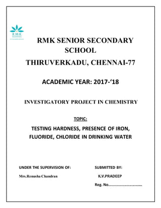 RMK SENIOR SECONDARY
SCHOOL
THIRUVERKADU, CHENNAI-77
ACADEMIC YEAR: 2017-‘18
INVESTIGATORY PROJECT IN CHEMISTRY
TOPIC:
TESTING HARDNESS, PRESENCE OF IRON,
FLUORIDE, CHLORIDE IN DRINKING WATER
UNDER THE SUPERVISION OF: SUBMITTED BY:
Mrs.Renusha Chandran K.V.PRADEEP
Reg. No..............................
 