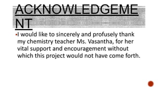 ACKNOWLEDGEME
NT
▪I would like to sincerely and profusely thank
my chemistry teacher Ms. Vasantha, for her
vital support and encouragement without
which this project would not have come forth.
 