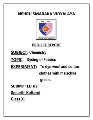 NEHRU SMARAKA VIDYALAYA
PROJECT REPORT
SUBJECT: Chemistry
TOPIC: Dyeing of Fabrics
EXPERIMENT: To dye wool and cotton
clothes with malachite
green.
SUBMITTED BY:
Spoorthi Kulkarni
Class XII
 
