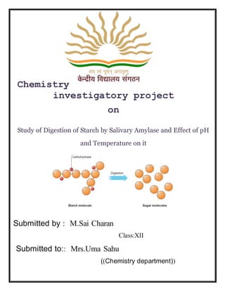 Chemistry
investigatory project
on
Study of Digestion of Starch by Salivary Amylase and Effect of pH
and Temperature on it
Submitted by : M.Sai Charan
Class:XII
Submitted to:: Mrs.Uma Sahu
((Chemistry department))
 