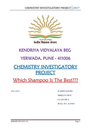 CHEMISTRY INVESTIGATORY PROJECT 2017
BIKRANT ROY 2017-18 Page 1
KENDRIYA VIDYALAYA BEG
YERWADA, PUNE - 411006
CHEMISTRY INVESTIGATORY
PROJECT
Which Shampoo Is The Best???
2017-2018 SUBMITTED BY:
BIKRANT ROY
CLASS XII A
ROLL NO. 4659889
 