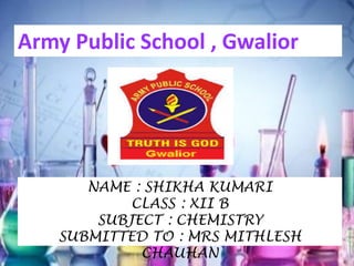 ARMY PUBLIC SCHOOL
GWALIOR
NAME : SHIKHA KUMARI
CLASS : XII B
SUBJECT : CHEMISTRY
SUBMITTED TO : MRS MITHLESH
CHAUHAN
Army Public School , Gwalior
 