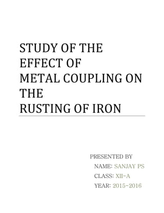 STUDY OF THE
EFFECT OF
METAL COUPLING ON
THE
RUSTING OF IRON
PRESENTED BY
NAME: SANJAY PS
CLASS: XII-A
YEAR: 2015-2016
 