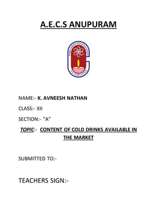 A.E.C.S ANUPURAM
NAME:- K. AVNEESH NATHAN
CLASS:- XII
SECTION:- “A”
TOPIC:- CONTENT OF COLD DRINKS AVAILABLE IN
THE MARKET
SUBMITTED TO:-
TEACHERS SIGN:-
 