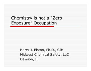 Chemistry is not a “Zero
Exposure” Occupation




    Harry J. Elston, Ph.D., CIH
    Midwest Chemical Safety, LLC
    Dawson, IL
 