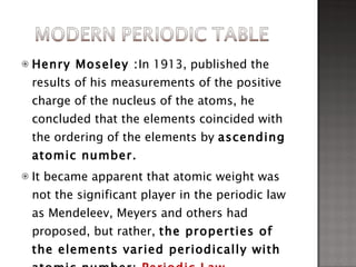 Henry Moseley : In 1913, published the results of his measurements of the positive charge of the nucleus of the atoms, he concluded that the elements coincided with the ordering of the elements by  ascending atomic number.  It became apparent that atomic weight was not the significant player in the periodic law as Mendeleev, Meyers and others had proposed, but rather,  the properties of the elements varied periodically with atomic number:  Periodic Law 