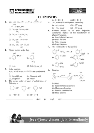 CHEMISTRY
1. CBACH
OH
HCCH
O
CHCHMgPBr
     223
3
|
3
DOH
  2
Here, D is
(a) 32
3
|
3 CHCHO
CH
HCCH 
(b) 32
3
|
3 CHCH
CH
HCOCH 
(c) OHCHCH
CH
HCCH 22
3
|
3 
(d) OHCH
CH
HCCHCH 2
3
|
23 
2. Phenol is more acidic than
(a) (b)
(c) 22 HC (d) Both (a) and (c)
3. In the reaction,
)()( 3
2356 AOCOCHCHOHC COONaCH
  product (A)
is
(a) Acetaldehyde (b) Cinnamic acid
(c) -nephthol (d) Phenol
4. The correct order of ease of dehydration of
following is
(a) I > II > III (b) III > II > I
(c) I > III > II (d) III > I > II
5. 5PCl reacts with a compound containing
(a) 3SO group (b) – OH group
(c) 3NO group (d) – NO group
6. Cumene process is the most important
commercial method for the manufacture of
phenol. Cumene is
(a) 1-methyl ethyl benzene
(b) Ethyl benzene
(c) Vinyl benzene
(d) Propyl benzene
7. The compound X in the reaction
is
(a) (b)
(c) (d)
8. Reaction
OHCH
OH
OHCH
OH
OCH
OH
2
2
or baseacid
2 
is called
(a) Lederer Manasse reaction
(b) Claisen condensation
(c) Benzoin condensation
(d) Etard reaction
 Space for rough work
OH
OCH
3
NO2
OH
I
OH
II
OH
III
OH
O
Na
O
H
COO
H
+ CO2   K390
X
 HCl
COON
a
ON
a
COON
a
ON
a
COO
H
OCOO
Na
 