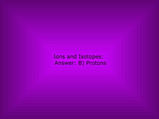 Ions and Isotopes:   Answer: B) Protons 