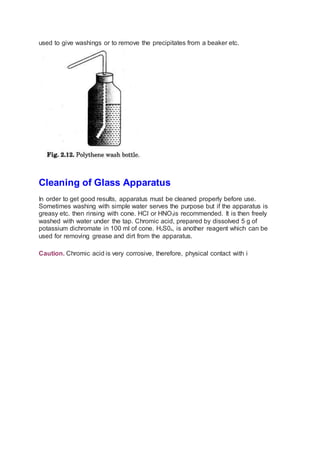 used to give washings or to remove the precipitates from a beaker etc.
Cleaning of Glass Apparatus
In order to get good results, apparatus must be cleaned properly before use.
Sometimes washing with simple water serves the purpose but if the apparatus is
greasy etc. then rinsing with cone. HCl or HNO3is recommended. It is then freely
washed with water under the tap. Chromic acid, prepared by dissolved 5 g of
potassium dichromate in 100 ml of cone. H2S04, is another reagent which can be
used for removing grease and dirt from the apparatus.
Caution. Chromic acid is very corrosive, therefore, physical contact with i
 
