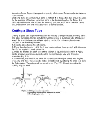 top with a flame. Depending upon the quantity of air mixed flame can be luminous or
non-luminous.
Oxidising flame or non-luminous zone is hottest. It is this portion that should be used
for the purpose of heating. Luminous zone is the brightest part of the flame. It is
reducing in character and is used for reducing process, such as in charcoal cavity
test, match stick test and borax bead test of some radicals.
Cutting a Glass Tube
Cutting a glass tube is primarily required for making U-shaped tubes, delivery tubes
and other purposes. Hence a student must know how-to cut-glass tube of required
length for specified purpose without injuring hands. For cutting a glass tubing,
proceed in the following manner:
1. Select a glass tubing free of cracks.
2. Place it on the bench, hold it firmly and make a single deep scratch with triangular
file. Do not apply too much pressure.
3. Place the thumbs on each side of the scratch at equal distances from it. Apply
gentle pressure and give a quick bending motion towards you until it breaks
smoothly (Fig. 2.2).
4. Sometimes, the ends of the tube are not smooth and might bruise your fingers
(Figs. 2.2 and 2.3). These can be further smoothened by rotating the ends in a flame
for 2-3 minutes. The edges will be smoothened (Fig. 2.3). Allow it to cool while
holding in your hand.
 