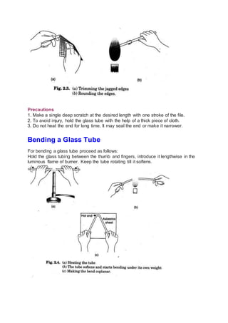 Precautions
1. Make a single deep scratch at the desired length with one stroke of the file.
2. To avoid injury, hold the glass tube with the help of a thick piece of cloth.
3. Do not heat the end for long time. It may seal the end or make it narrower.
Bending a Glass Tube
For bending a glass tube proceed as follows:
Hold the glass tubing between the thumb and fingers, introduce it lengthwise in the
luminous flame of burner. Keep the tube rotating till it softens.
 