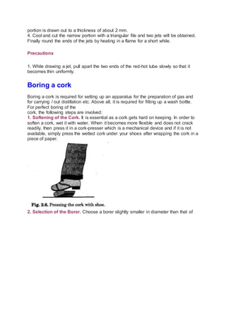 portion is drawn out to a thickness of about 2 mm.
4. Cool and cut the narrow portion with a triangular file and two jets will be obtained.
Finally round the ends of the jets by heating in a flame for a short while.
Precautions
1. While drawing a jet, pull apart the two ends of the red-hot tube slowly so that it
becomes thin uniformly.
Boring a cork
Boring a cork is required for setting up an apparatus for the preparation of gas and
for carrying / out distillation etc. Above all, it is required for fitting up a wash bottle.
For perfect boring of the
cork, the following steps are involved:
1. Softening of the Cork. It is essential as a cork gets hard on keeping. In order to
soften a cork, wet it with water. When it becomes more flexible and does not crack
readily, then press it in a cork-presser which is a mechanical device and if it is not
available, simply press the wetted cork under your shoes after wrapping the cork in a
piece of paper.
2. Selection of the Borer. Choose a borer slightly smaller in diameter than that of
 
