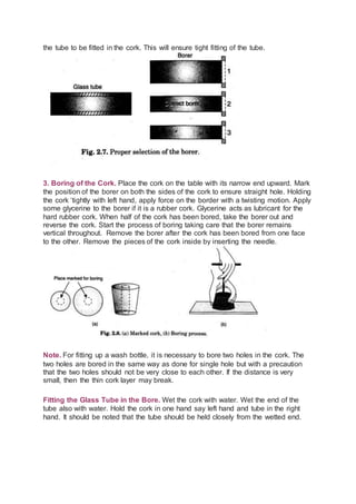 the tube to be fitted in the cork. This will ensure tight fitting of the tube.
3. Boring of the Cork. Place the cork on the table with its narrow end upward. Mark
the position of the borer on both the sides of the cork to ensure straight hole. Holding
the cork ‘tightly with left hand, apply force on the border with a twisting motion. Apply
some glycerine to the borer if it is a rubber cork. Glycerine acts as lubricant for the
hard rubber cork. When half of the cork has been bored, take the borer out and
reverse the cork. Start the process of boring taking care that the borer remains
vertical throughout. Remove the borer after the cork has been bored from one face
to the other. Remove the pieces of the cork inside by inserting the needle.
Note. For fitting up a wash bottle, it is necessary to bore two holes in the cork. The
two holes are bored in the same way as done for single hole but with a precaution
that the two holes should not be very close to each other. If the distance is very
small, then the thin cork layer may break.
Fitting the Glass Tube in the Bore. Wet the cork with water. Wet the end of the
tube also with water. Hold the cork in one hand say left hand and tube in the right
hand. It should be noted that the tube should be held closely from the wetted end.
 