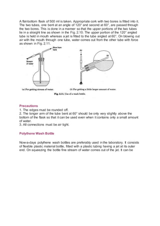 A flat-bottom flask of 500 ml is taken. Appropriate cork with two bores is fitted into it.
The two tubes, one bent at an angle of 120° and second at 60°, are passed through
the two bores. This is done in a manner so that the upper portions of the two tubes
lie in a straight line as shown in the Fig. 2.10. The upper portion of the 120° angled
tube is held in mouth whereas a jet is fitted to the tube angled at 60°. On blowing out
air with the mouth through one tube, water comes out from the other tube with force
as shown in Fig. 2.11.
Precautions
1. The edges must be rounded off.
2. The longer arm of the tube bent at 60° should be only very slightly above the
bottom of the flask so that it can be used even when it contains only a small amount
of water.
3. All connections must be air tight.
Polythene Wash Bottle
Now-a-days polythene wash bottles are preferably used in the laboratory. It consists
of flexible plastic material bottle, fitted with a plastic tubing having a jet at its outer
end. On squeezing the bottle fine stream of water comes out of the jet. It can be
 