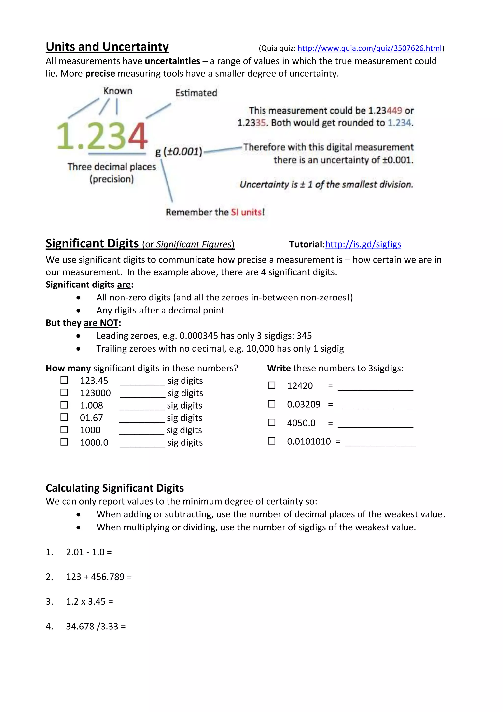 Units and Uncertainty                             (Quia quiz: http://www.quia.com/quiz/3507626.html)
All measurements have uncertainties – a range of values in which the true measurement could
lie. More precise measuring tools have a smaller degree of uncertainty.




Significant Digits (or Significant Figures)               Tutorial:http://is.gd/sigfigs
We use significant digits to communicate how precise a measurement is – how certain we are in
our measurement. In the example above, there are 4 significant digits.
Significant digits are:
             All non-zero digits (and all the zeroes in-between non-zeroes!)
             Any digits after a decimal point
But they are NOT:
             Leading zeroes, e.g. 0.000345 has only 3 sigdigs: 345
             Trailing zeroes with no decimal, e.g. 10,000 has only 1 sigdig
How many significant digits in these numbers?       Write these numbers to 3sigdigs:
   123.45 _________ sig digits
                                                        12420      = _______________
   123000 _________ sig digits
   1.008       _________ sig digits                    0.03209 = _______________
   01.67       _________ sig digits
                                                        4050.0     = _______________
   1000        _________ sig digits
   1000.0 _________ sig digits                         0.0101010 = ______________



Calculating Significant Digits
We can only report values to the minimum degree of certainty so:
           When adding or subtracting, use the number of decimal places of the weakest value.
           When multiplying or dividing, use the number of sigdigs of the weakest value.

1.   2.01 - 1.0 =

2.   123 + 456.789 =

3.   1.2 x 3.45 =

4.   34.678 /3.33 =
 