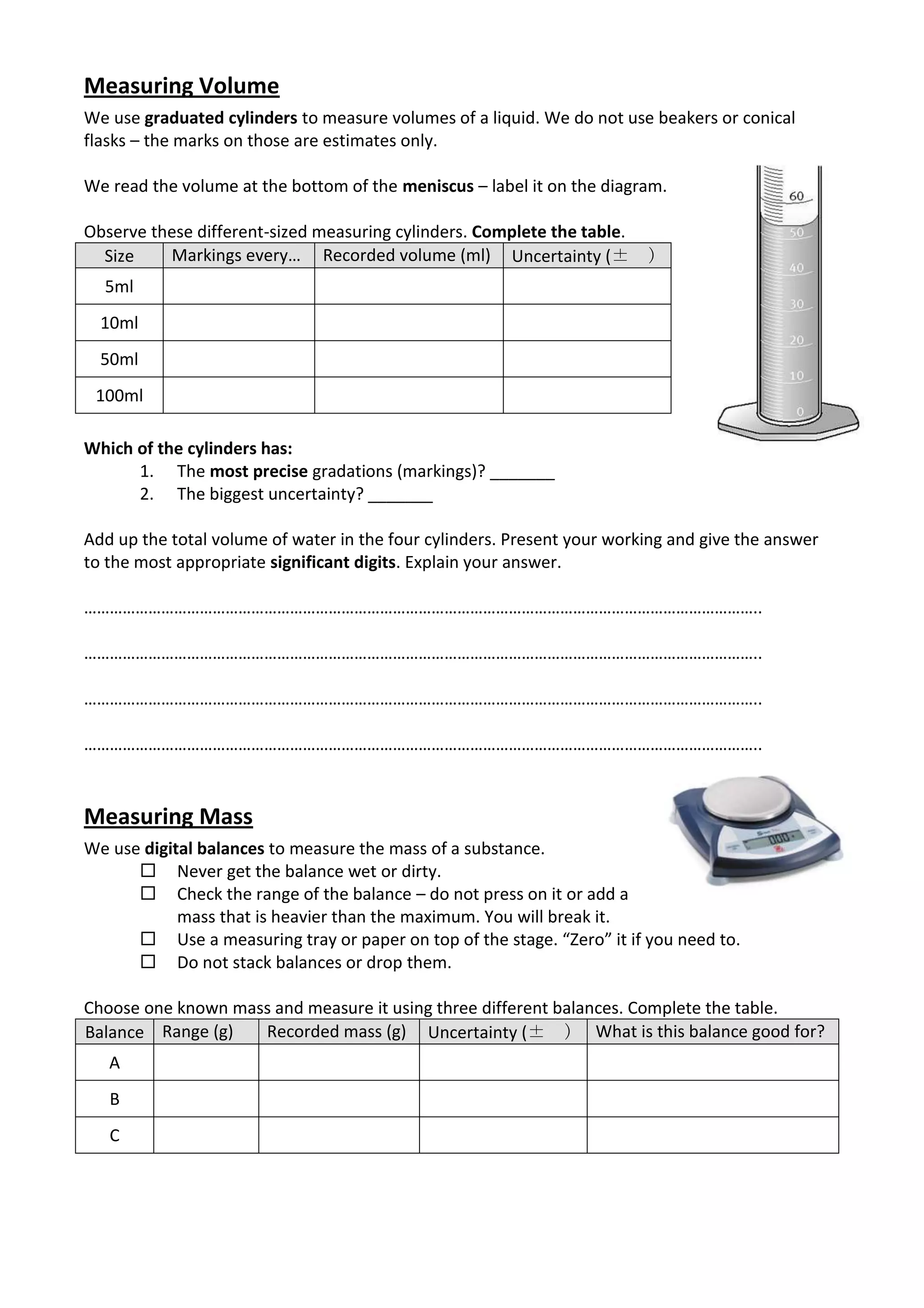 Measuring Volume
We use graduated cylinders to measure volumes of a liquid. We do not use beakers or conical
flasks – the marks on those are estimates only.

We read the volume at the bottom of the meniscus – label it on the diagram.

Observe these different-sized measuring cylinders. Complete the table.
  Size    Markings every… Recorded volume (ml) Uncertainty (±            )
  5ml
  10ml
  50ml
 100ml

Which of the cylinders has:
      1. The most precise gradations (markings)? _______
      2. The biggest uncertainty? _______

Add up the total volume of water in the four cylinders. Present your working and give the answer
to the most appropriate significant digits. Explain your answer.

…………………………………………………………………………………………………………………………………………..

…………………………………………………………………………………………………………………………………………..

…………………………………………………………………………………………………………………………………………..

…………………………………………………………………………………………………………………………………………..


Measuring Mass
We use digital balances to measure the mass of a substance.
       Never get the balance wet or dirty.
       Check the range of the balance – do not press on it or add a
            mass that is heavier than the maximum. You will break it.
       Use a measuring tray or paper on top of the stage. “Zero” it if you need to.
       Do not stack balances or drop them.

Choose one known mass and measure it using three different balances. Complete the table.
Balance Range (g)   Recorded mass (g) Uncertainty (± ) What is this balance good for?
   A
   B
   C
 