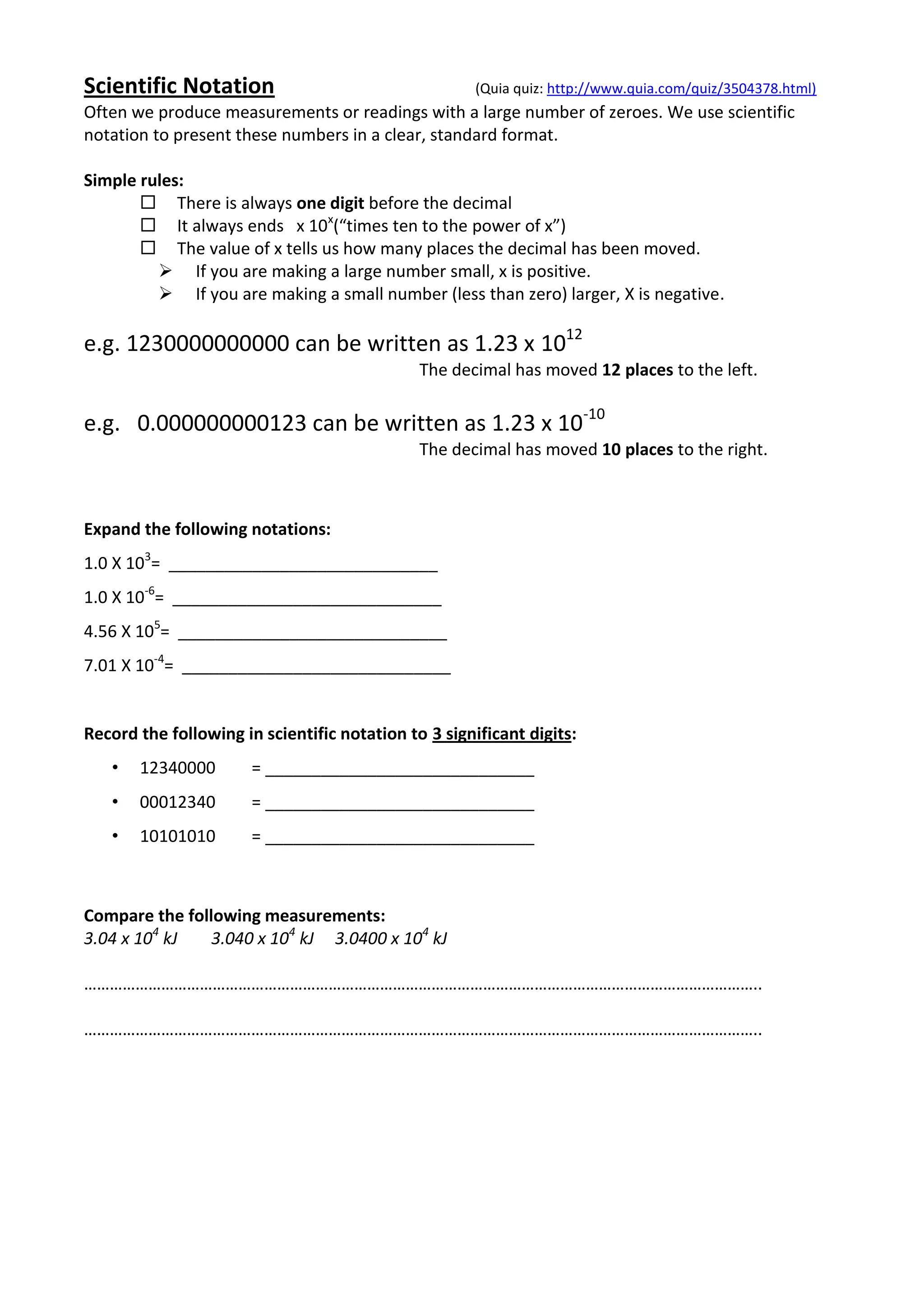 Scientific Notation                                   (Quia quiz: http://www.quia.com/quiz/3504378.html)
Often we produce measurements or readings with a large number of zeroes. We use scientific
notation to present these numbers in a clear, standard format.

Simple rules:
        There is always one digit before the decimal
        It always ends x 10x(“times ten to the power of x”)
        The value of x tells us how many places the decimal has been moved.
          If you are making a large number small, x is positive.
          If you are making a small number (less than zero) larger, X is negative.

e.g. 1230000000000 can be written as 1.23 x 1012
                                              The decimal has moved 12 places to the left.

e.g. 0.000000000123 can be written as 1.23 x 10-10
                                              The decimal has moved 10 places to the right.



Expand the following notations:
1.0 X 103= _____________________________
1.0 X 10-6= _____________________________
4.56 X 105= _____________________________
7.01 X 10-4= _____________________________


Record the following in scientific notation to 3 significant digits:
   •   12340000        = _____________________________
   •   00012340        = _____________________________
   •   10101010        = _____________________________



Compare the following measurements:
3.04 x 104 kJ   3.040 x 104 kJ 3.0400 x 104 kJ

…………………………………………………………………………………………………………………………………………..

…………………………………………………………………………………………………………………………………………..
 
